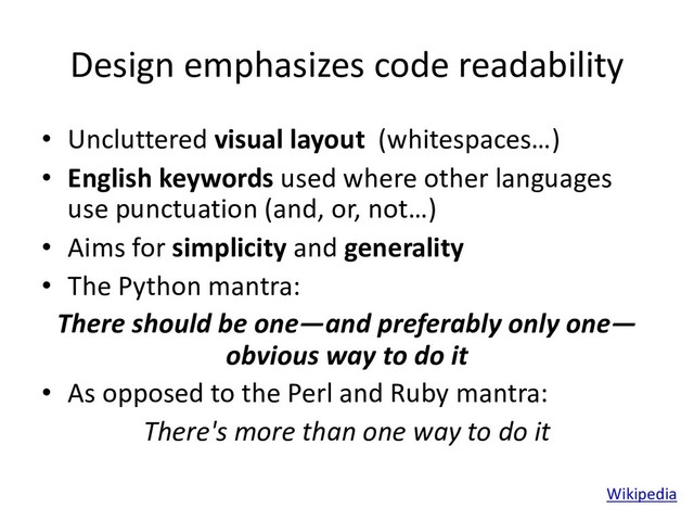 Design emphasizes code readability
• Uncluttered visual layout (whitespaces…)
• English keywords used where other languages
use punctuation (and, or, not…)
• Aims for simplicity and generality
• The Python mantra:
There should be one—and preferably only one—
obvious way to do it
• As opposed to the Perl and Ruby mantra:
There's more than one way to do it
Wikipedia
