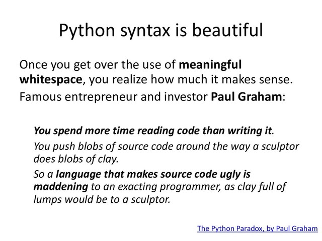 Python syntax is beautiful
Once you get over the use of meaningful
whitespace, you realize how much it makes sense.
Famous entrepreneur and investor Paul Graham:
You spend more time reading code than writing it.
You push blobs of source code around the way a sculptor
does blobs of clay.
So a language that makes source code ugly is
maddening to an exacting programmer, as clay full of
lumps would be to a sculptor.
The Python Paradox, by Paul Graham
