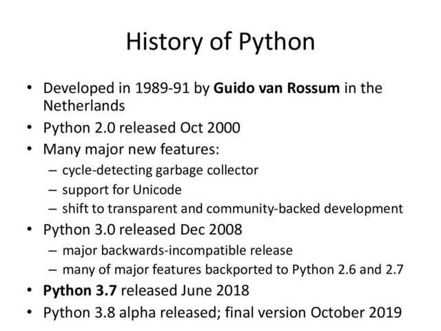 History of Python
• Developed in 1989-91 by Guido van Rossum in the
Netherlands
• Python 2.0 released Oct 2000
• Many major new features:
– cycle-detecting garbage collector
– support for Unicode
– shift to transparent and community-backed development
• Python 3.0 released Dec 2008
– major backwards-incompatible release
– many of major features backported to Python 2.6 and 2.7
• Python 3.7 released June 2018
• Python 3.8 alpha released; final version October 2019
