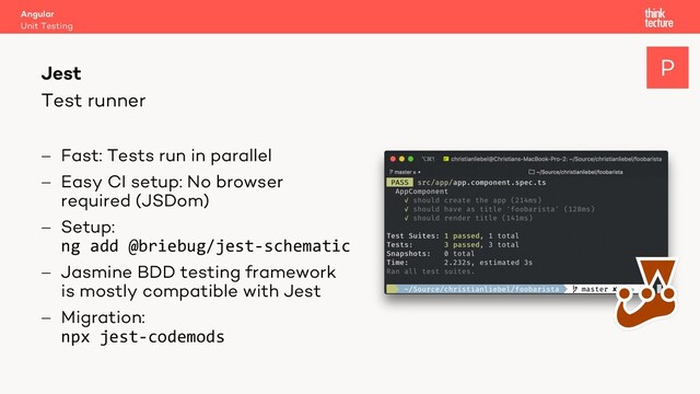 Test runner
Angular
Unit Testing
Jest
- Fast: Tests run in parallel
- Easy CI setup: No browser
required (JSDom)
- Setup:
ng add @briebug/jest-schematic
- Jasmine BDD testing framework
is mostly compatible with Jest
- Migration:
npx jest-codemods
P
