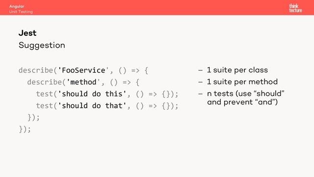 Suggestion
describe('FooService', () => {
describe('method', () => {
test('should do this', () => {});
test('should do that', () => {});
});
});
- 1 suite per class
- 1 suite per method
- n tests (use “should”
and prevent “and”)
Angular
Unit Testing
Jest
