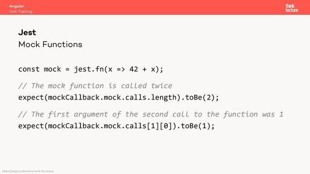 Mock Functions
const mock = jest.fn(x => 42 + x);
// The mock function is called twice
expect(mockCallback.mock.calls.length).toBe(2);
// The first argument of the second call to the function was 1
expect(mockCallback.mock.calls[1][0]).toBe(1);
Angular
Unit Testing
Jest
https://jestjs.io/docs/en/mock-functions

