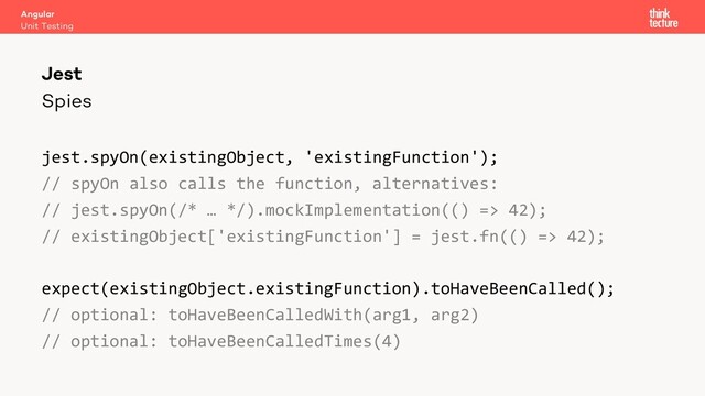 Spies
jest.spyOn(existingObject, 'existingFunction');
// spyOn also calls the function, alternatives:
// jest.spyOn(/* … */).mockImplementation(() => 42);
// existingObject['existingFunction'] = jest.fn(() => 42);
expect(existingObject.existingFunction).toHaveBeenCalled();
// optional: toHaveBeenCalledWith(arg1, arg2)
// optional: toHaveBeenCalledTimes(4)
Angular
Unit Testing
Jest
