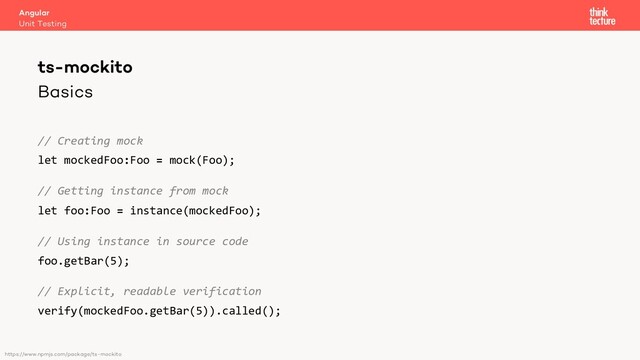 Basics
// Creating mock
let mockedFoo:Foo = mock(Foo);
// Getting instance from mock
let foo:Foo = instance(mockedFoo);
// Using instance in source code
foo.getBar(5);
// Explicit, readable verification
verify(mockedFoo.getBar(5)).called();
Angular
Unit Testing
ts-mockito
https://www.npmjs.com/package/ts-mockito

