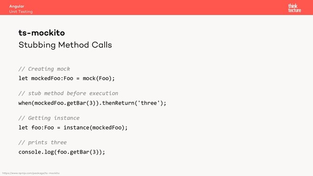 Stubbing Method Calls
// Creating mock
let mockedFoo:Foo = mock(Foo);
// stub method before execution
when(mockedFoo.getBar(3)).thenReturn('three');
// Getting instance
let foo:Foo = instance(mockedFoo);
// prints three
console.log(foo.getBar(3));
Angular
Unit Testing
ts-mockito
https://www.npmjs.com/package/ts-mockito
