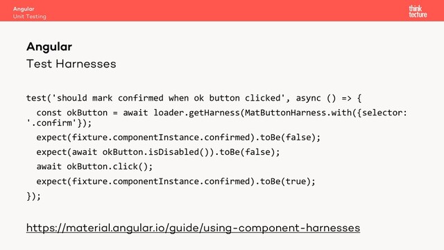 Test Harnesses
test('should mark confirmed when ok button clicked', async () => {
const okButton = await loader.getHarness(MatButtonHarness.with({selector:
'.confirm'});
expect(fixture.componentInstance.confirmed).toBe(false);
expect(await okButton.isDisabled()).toBe(false);
await okButton.click();
expect(fixture.componentInstance.confirmed).toBe(true);
});
https://material.angular.io/guide/using-component-harnesses
Angular
Unit Testing
Angular
