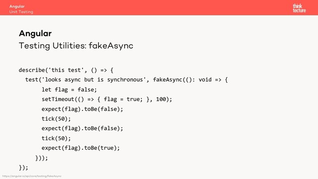 Testing Utilities: fakeAsync
describe('this test', () => {
test('looks async but is synchronous', fakeAsync((): void => {
let flag = false;
setTimeout(() => { flag = true; }, 100);
expect(flag).toBe(false);
tick(50);
expect(flag).toBe(false);
tick(50);
expect(flag).toBe(true);
}));
});
Angular
Unit Testing
Angular
https://angular.io/api/core/testing/fakeAsync
