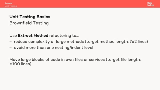 Brownfield Testing
Use Extract Method refactoring to…
- reduce complexity of large methods (target method length: 7±2 lines)
- avoid more than one nesting/indent level
Move large blocks of code in own files or services (target file length:
±100 lines)
Angular
Unit Testing
Unit Testing Basics
