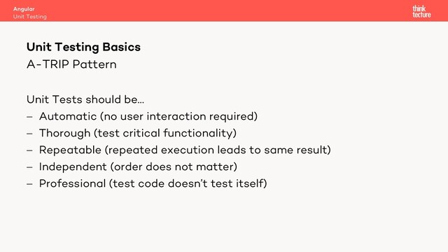A-TRIP Pattern
Unit Tests should be…
- Automatic (no user interaction required)
- Thorough (test critical functionality)
- Repeatable (repeated execution leads to same result)
- Independent (order does not matter)
- Professional (test code doesn’t test itself)
Angular
Unit Testing
Unit Testing Basics
