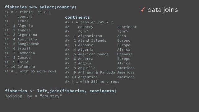 fisheries %>% select(country)


#> # A tibble: 75 x 1


#> country


#> 


#> 1 Algeria


#> 2 Angola


#> 3 Argentina


#> 4 Australia


#> 5 Bangladesh


#> 6 Brazil


#> 7 Cambodia


#> 8 Canada


#> 9 Chile


#> 10 Colombia


#> # … with 65 more rows
continents


#> # A tibble: 245 x 2


#> country continent


#>  


#> 1 Afghanistan Asia


#> 2 Åland Islands Europe


#> 3 Albania Europe


#> 4 Algeria Africa


#> 5 American Samoa Oceania


#> 6 Andorra Europe


#> 7 Angola Africa


#> 8 Anguilla Americas


#> 9 Antigua & Barbuda Americas


#> 10 Argentina Americas


#> # … with 235 more rows
fisheries <- left_join(fisheries, continents)


Joining, by = “country"
✓ data joins
