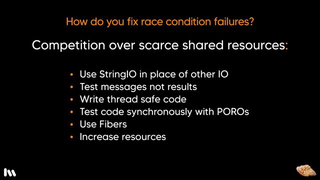 Well…

* For IO-based issues, you can substitute StringIO for other kinds of IO in your spec. I’ll share an example of this in a moment. 
* You can test that the correct messages are being sent between collaborating objects, rather than testing the return value of a method.
* You can write thread-safe code.
* You can test threaded code synchronously - by extracting the guts of the thread into a plain old Ruby object (or PORO) and testing that, or 
* You can switch to fibers instead of threads

Fibers are cool, because you can test them synchronously which is awesome. They significantly reduce the chances of a race condition, because they’re in control of when they relinquish the CPU back to the OS. So, atomic operations can complete without interruption.

* Finally, you can always add more resources to your test environment. Though, that’s a bit of an arms race. You’ll most likely end up come back and increasing it again, and again, and again.
