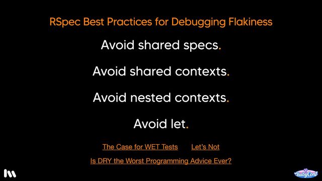Don’t get me wrong. I love RSpec. But, it’s best to leave your tests WET. And, I’m not alone in this belief.

The fine folks at thoughtbot have written about it.

And, in fact, I honestly think that DRY might be the worst programming advice ever.

I told you it was a hot take. If you disagree, come find me so I can change your mind.