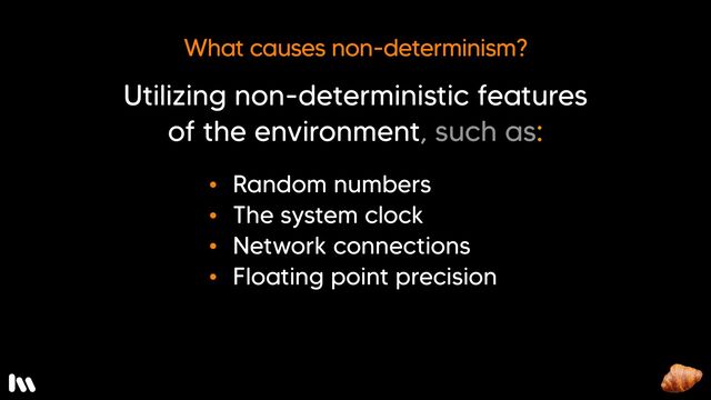 Well, it might sound obvious, but utilizing non-deterministic features of the environment leads to non-deterministic code, including…

* Random number generators - clearly - these are intended to be, well, random
* The system clock - we don’t always think of this, but it’s always changing
* Network connections - that might be up one minute and down the next
* Floating point precision - it’s not guaranteed

These are just a few examples, I’m sure this list is not exhaustive.

But, what if our code relies on these things? How can we possibly write deterministic tests?