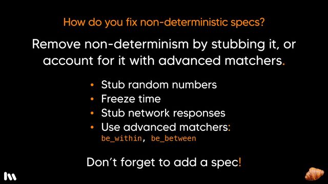 The trick is to remove the non-determinism from the test by stubbing it, or to account for it by using advanced matchers so that the spec produces consistent results from one run to the next. To do that… 

* You can stub the random number generator to return a specific number
* You can mock (or “freeze”) time
* You can stub network responses
* And, for floats, you can leverage some of RSpec’s more advanced matchers, like: be_witihin, and be_between.

And, please! < ANIMATE > Don’t forget to document the undocumented use case with a spec!

