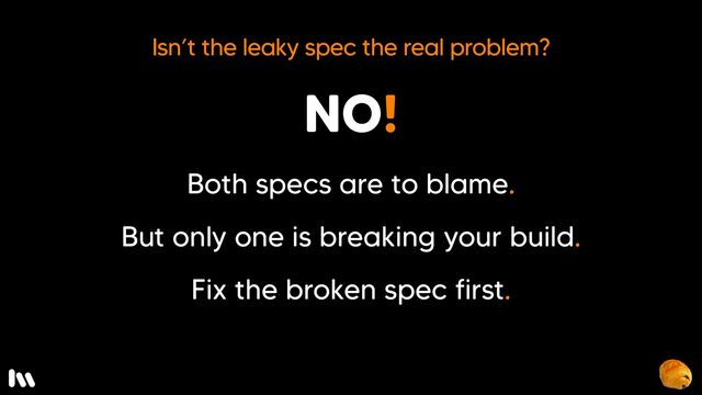 So, isn’t the leaky spec the real problem here?

Not really.

Both specs are to blame.

Only one is breaking your build.

Fix the broken spec first.

Often you’ll find that fixing the broken spec will point to a broader solution.

But, how do you do fix order dependent flakiness? Well, first, let’s take a look at what causes these kinds of failures…

