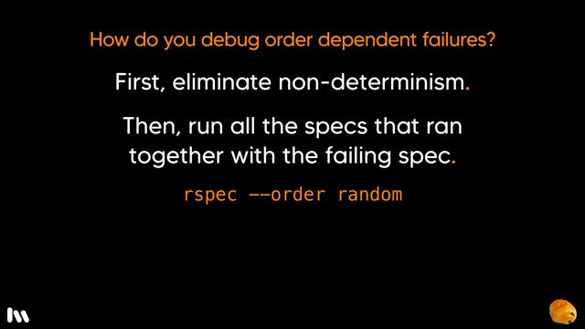 If running the specs in the default order doesn’t reproduce the failure, randomize the order in which the specs are run using the rspec order random option. Keep running it until you find a seed that consistently causes the failure.
