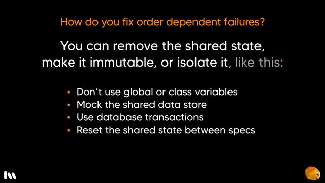But, first, how can we fix order dependent failures? 

You can remove the shared state, make it immutable, or isolate it…

* Don’t use broadly scoped variables
* Mock the shared data store (which you can do easily with a layer of abstraction, like the repository pattern).
* Use database transactions, or 
* Reset the shared state between specs
