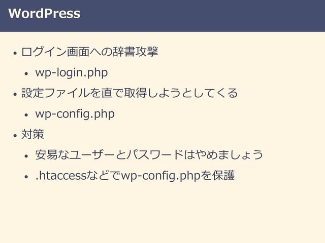 WordPress
• ログイン画面への辞書攻撃
• wp-login.php
• 設定ファイルを直で取得しようとしてくる
• wp-config.php
• 対策
• 安易なユーザーとパスワードはやめましょう
• .htaccessなどでwp-config.phpを保護
