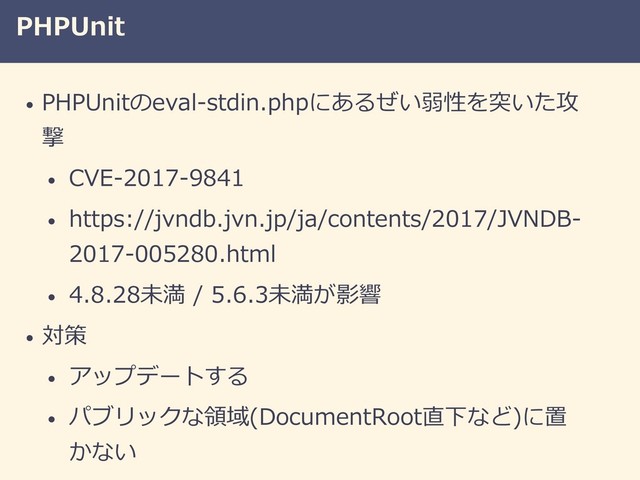 PHPUnit
• PHPUnitのeval-stdin.phpにあるぜい弱性を突いた攻
撃
• CVE-2017-9841
• https://jvndb.jvn.jp/ja/contents/2017/JVNDB-
2017-005280.html
• 4.8.28未満 / 5.6.3未満が影響
• 対策
• アップデートする
• パブリックな領域(DocumentRoot直下など)に置
かない
