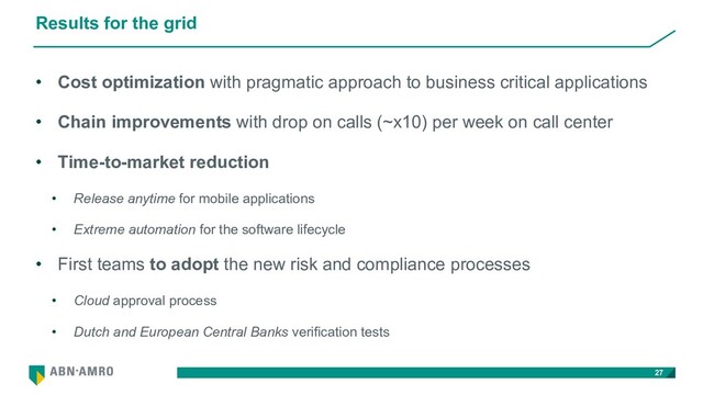 Results for the grid
• Cost optimization with pragmatic approach to business critical applications
• Chain improvements with drop on calls (~x10) per week on call center
• Time-to-market reduction
• Release anytime for mobile applications
• Extreme automation for the software lifecycle
• First teams to adopt the new risk and compliance processes
• Cloud approval process
• Dutch and European Central Banks verification tests
27
