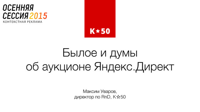 Былое и думы  
об аукционе Яндекс.Директ
Максим Уваров,  
директор по RnD, K☆50
