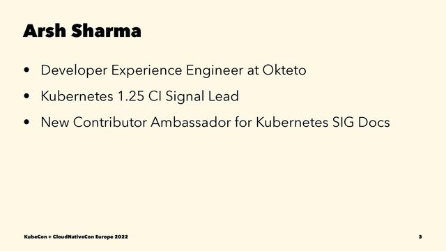 Arsh Sharma
• Developer Experience Engineer at Okteto
• Kubernetes 1.25 CI Signal Lead
• New Contributor Ambassador for Kubernetes SIG Docs
KubeCon + CloudNativeCon Europe 2022 3
