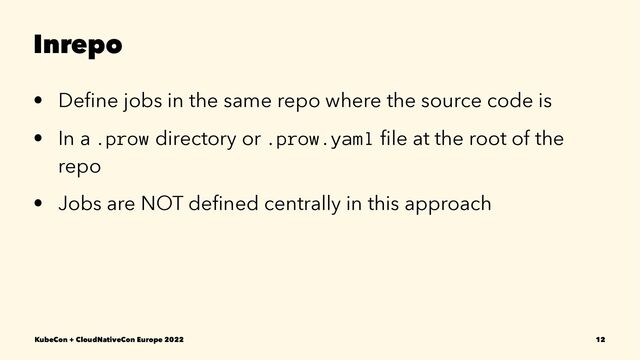 Inrepo
• Deﬁne jobs in the same repo where the source code is
• In a .prow directory or .prow.yaml ﬁle at the root of the
repo
• Jobs are NOT deﬁned centrally in this approach
KubeCon + CloudNativeCon Europe 2022 12
