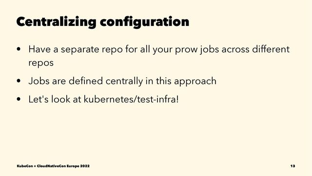 Centralizing conﬁguration
• Have a separate repo for all your prow jobs across different
repos
• Jobs are deﬁned centrally in this approach
• Let's look at kubernetes/test-infra!
KubeCon + CloudNativeCon Europe 2022 13
