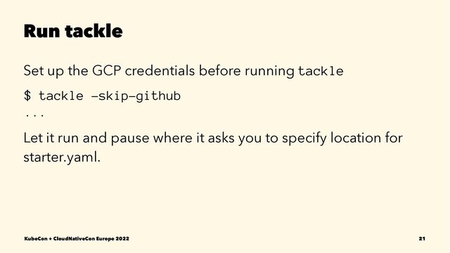 Run tackle
Set up the GCP credentials before running tackle
$ tackle -skip-github
...
Let it run and pause where it asks you to specify location for
starter.yaml.
KubeCon + CloudNativeCon Europe 2022 21

