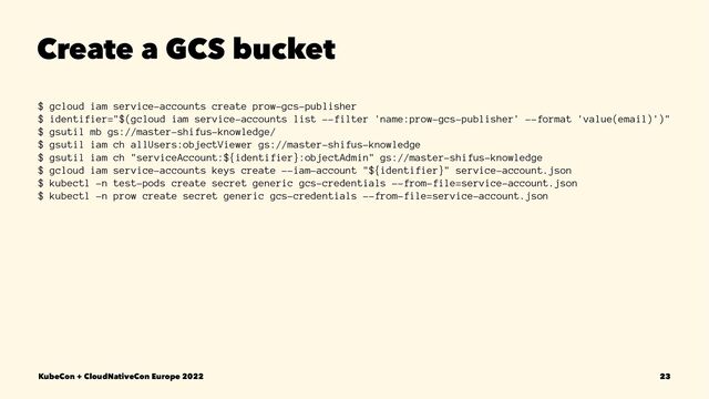 Create a GCS bucket
$ gcloud iam service-accounts create prow-gcs-publisher
$ identifier="$(gcloud iam service-accounts list --filter 'name:prow-gcs-publisher' --format 'value(email)')"
$ gsutil mb gs://master-shifus-knowledge/
$ gsutil iam ch allUsers:objectViewer gs://master-shifus-knowledge
$ gsutil iam ch "serviceAccount:${identifier}:objectAdmin" gs://master-shifus-knowledge
$ gcloud iam service-accounts keys create --iam-account "${identifier}" service-account.json
$ kubectl -n test-pods create secret generic gcs-credentials --from-file=service-account.json
$ kubectl -n prow create secret generic gcs-credentials --from-file=service-account.json
KubeCon + CloudNativeCon Europe 2022 23
