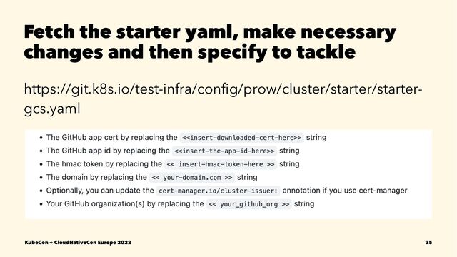 Fetch the starter yaml, make necessary
changes and then specify to tackle
https://git.k8s.io/test-infra/conﬁg/prow/cluster/starter/starter-
gcs.yaml
KubeCon + CloudNativeCon Europe 2022 25
