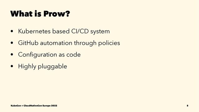 What is Prow?
• Kubernetes based CI/CD system
• GitHub automation through policies
• Conﬁguration as code
• Highly pluggable
KubeCon + CloudNativeCon Europe 2022 5
