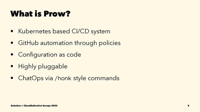 What is Prow?
• Kubernetes based CI/CD system
• GitHub automation through policies
• Conﬁguration as code
• Highly pluggable
• ChatOps via /honk style commands
KubeCon + CloudNativeCon Europe 2022 5
