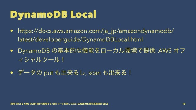 DynamoDB Local
• https://docs.aws.amazon.com/ja_jp/amazondynamodb/
latest/developerguide/DynamoDBLocal.html
• DynamoDB ͷجຊతͳػೳΛϩʔΧϧ؀ڥͰఏڙ, AWS Φϑ
Ογϟϧπʔϧʂ
• σʔλͷ put ΋ग़དྷΔ͠, scan ΋ग़དྷΔʂ
։ൃͰ࢖͑Δ AWS ͷ API ૢ࡞Λ໛฿͢Δ OSS πʔϧΛ୳ͯ͠Έͨ | JAWS-UG ࣛࣇౡษڧձ Vol.8 13
