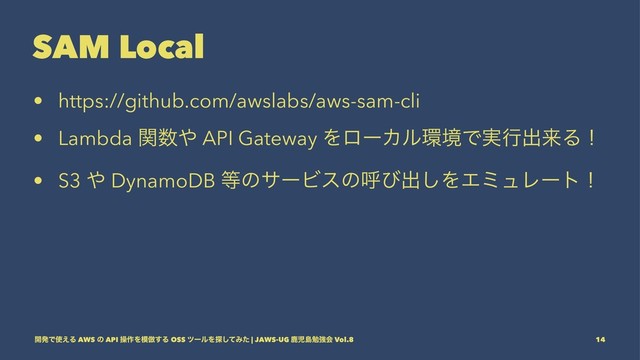 SAM Local
• https://github.com/awslabs/aws-sam-cli
• Lambda ؔ਺΍ API Gateway ΛϩʔΧϧ؀ڥͰ࣮ߦग़དྷΔʂ
• S3 ΍ DynamoDB ౳ͷαʔϏεͷݺͼग़͠ΛΤϛϡϨʔτʂ
։ൃͰ࢖͑Δ AWS ͷ API ૢ࡞Λ໛฿͢Δ OSS πʔϧΛ୳ͯ͠Έͨ | JAWS-UG ࣛࣇౡษڧձ Vol.8 14
