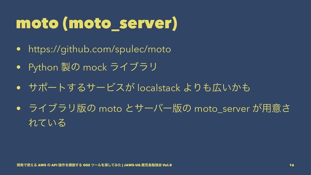 moto (moto_server)
• https://github.com/spulec/moto
• Python ੡ͷ mock ϥΠϒϥϦ
• αϙʔτ͢ΔαʔϏε͕ localstack ΑΓ΋޿͍͔΋
• ϥΠϒϥϦ൛ͷ moto ͱαʔόʔ൛ͷ moto_server ͕༻ҙ͞
Ε͍ͯΔ
։ൃͰ࢖͑Δ AWS ͷ API ૢ࡞Λ໛฿͢Δ OSS πʔϧΛ୳ͯ͠Έͨ | JAWS-UG ࣛࣇౡษڧձ Vol.8 16

