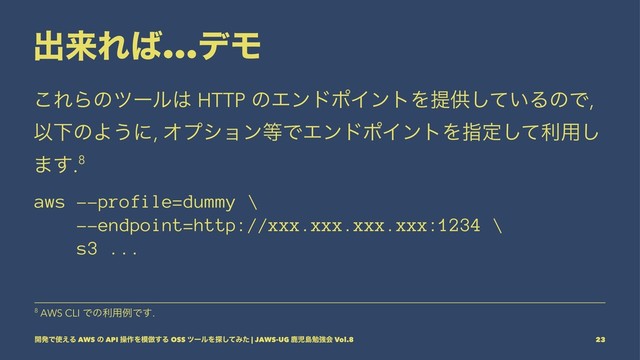 ग़དྷΕ͹...σϞ
͜ΕΒͷπʔϧ͸ HTTP ͷΤϯυϙΠϯτΛఏڙ͍ͯ͠ΔͷͰ,
ҎԼͷΑ͏ʹ, Φϓγϣϯ౳ͰΤϯυϙΠϯτΛࢦఆͯ͠ར༻͠
·͢.8
aws --profile=dummy \
--endpoint=http://xxx.xxx.xxx.xxx:1234 \
s3 ...
8 AWS CLI Ͱͷར༻ྫͰ͢.
։ൃͰ࢖͑Δ AWS ͷ API ૢ࡞Λ໛฿͢Δ OSS πʔϧΛ୳ͯ͠Έͨ | JAWS-UG ࣛࣇౡษڧձ Vol.8 23
