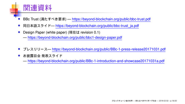BBc Trust ( ) — https://beyond-blockchain.org/public/bbc-trust.pdf
— https://beyond-blockchain.org/public/bbc-trust_ja.pdf
Design Paper (white paper) ( revision 0.1)
— https://beyond-blockchain.org/public/bbc1-design-paper.pdf
— https://beyond-blockchain.org/public/BBc-1-press-release20171031.pdf
— https://beyond-blockchain.org/public/BBc-1-introduction-and-showcase20171031a.pdf
— — 2018-02-02 – p.18/20
