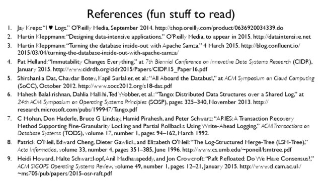 References (fun stuff to read)	

1.  Jay Kreps: “I ♥︎ Logs.” O'Reilly Media, September 2014. http://shop.oreilly.com/product/0636920034339.do	

2.  Martin Kleppmann: “Designing data-intensive applications.” O’Reilly Media, to appear in 2015. http://dataintensive.net	

3.  Martin Kleppmann: “Turning the database inside-out with Apache Samza.” 4 March 2015. http://blog.conﬂuent.io/
2015/03/04/turning-the-database-inside-out-with-apache-samza/	

4.  Pat Helland: “Immutability Changes Everything,” at 7th Biennial Conference on Innovative Data Systems Research (CIDR),
January 2015. http://www.cidrdb.org/cidr2015/Papers/CIDR15_Paper16.pdf	

5.  Shirshanka Das, Chavdar Botev, Kapil Surlaker, et al.: “All Aboard the Databus!,” at ACM Symposium on Cloud Computing
(SoCC), October 2012. http://www.socc2012.org/s18-das.pdf	

6.  Mahesh Balakrishnan, Dahlia Malkhi, Ted Wobber, et al.: “Tango: Distributed Data Structures over a Shared Log,” at
24th ACM Symposium on Operating Systems Principles (SOSP), pages 325–340, November 2013. http://
research.microsoft.com/pubs/199947/Tango.pdf	

7.  C Mohan, Don Haderle, Bruce G Lindsay, Hamid Pirahesh, and Peter Schwarz: “ARIES: A Transaction Recovery
Method Supporting Fine-Granularity Locking and Partial Rollbacks Using Write-Ahead Logging,” ACM Transactions on
Database Systems (TODS), volume 17, number 1, pages 94–162, March 1992.	

8.  Patrick O'Neil, Edward Cheng, Dieter Gawlick, and Elizabeth O'Neil: “The Log-Structured Merge-Tree (LSM-Tree),”
Acta Informatica, volume 33, number 4, pages 351–385, June 1996. http://www.cs.umb.edu/~poneil/lsmtree.pdf	

9.  Heidi Howard, Malte Schwarzkopf, Anil Madhavapeddy, and Jon Crowcroft: “Raft Reﬂoated: Do We Have Consensus?,”
ACM SIGOPS Operating Systems Review, volume 49, number 1, pages 12–21, January 2015. http://www.cl.cam.ac.uk/
~ms705/pub/papers/2015-osr-raft.pdf	

