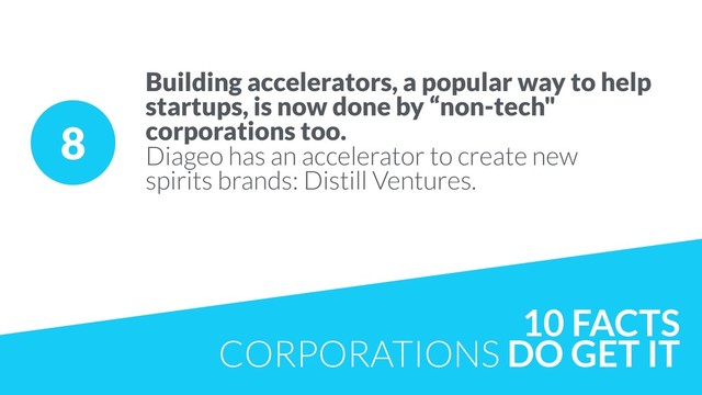 8
Building accelerators, a popular way to help
startups, is now done by “non-tech"
corporations too.
Diageo has an accelerator to create new  
spirits brands: Distill Ventures. 
10 FACTS
CORPORATIONS DO GET IT

