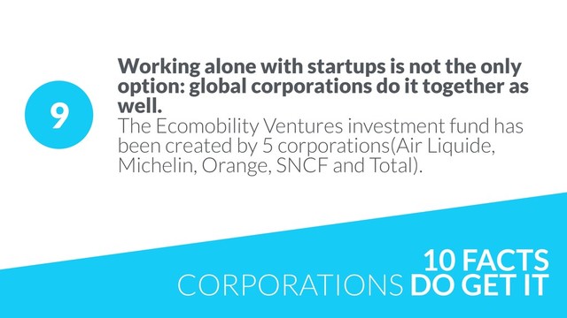 9
Working alone with startups is not the only
option: global corporations do it together as
well.  
The Ecomobility Ventures investment fund has
been created by 5 corporations(Air Liquide,
Michelin, Orange, SNCF and Total).
10 FACTS
CORPORATIONS DO GET IT
