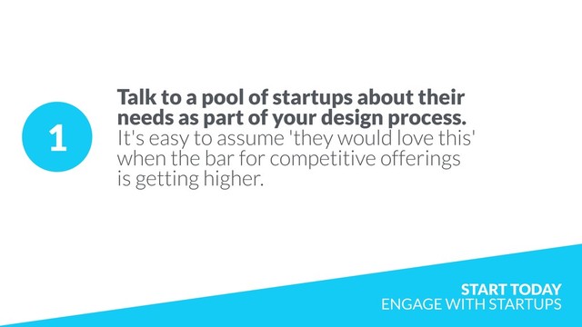 1
Talk to a pool of startups about their
needs as part of your design process.
It's easy to assume 'they would love this'
when the bar for competitive offerings
is getting higher.
START TODAY  
ENGAGE WITH STARTUPS

