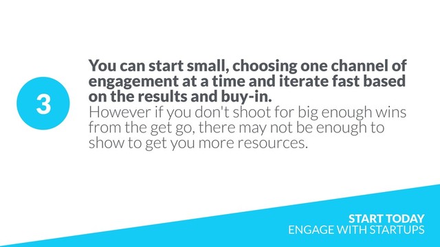 3
You can start small, choosing one channel of
engagement at a time and iterate fast based
on the results and buy-in.  
However if you don't shoot for big enough wins
from the get go, there may not be enough to
show to get you more resources.
START TODAY  
ENGAGE WITH STARTUPS
