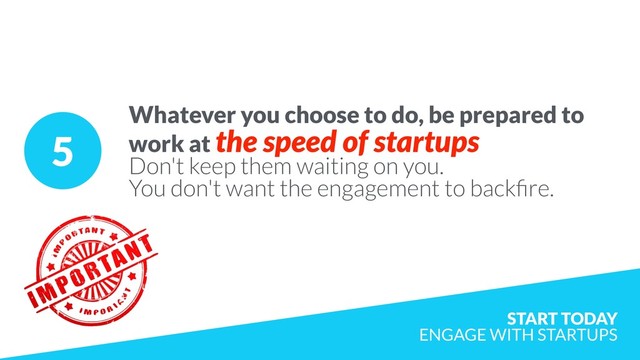 5
Whatever you choose to do, be prepared to
work at the speed of startups
Don't keep them waiting on you.
You don't want the engagement to backﬁre.
START TODAY  
ENGAGE WITH STARTUPS
