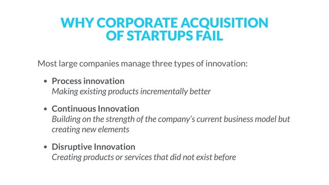 WHY CORPORATE ACQUISITION  
OF STARTUPS FAIL
Most large companies manage three types of innovation:
• Process innovation  
Making existing products incrementally better
• Continuous Innovation 
Building on the strength of the company’s current business model but
creating new elements
• Disruptive Innovation  
Creating products or services that did not exist before
