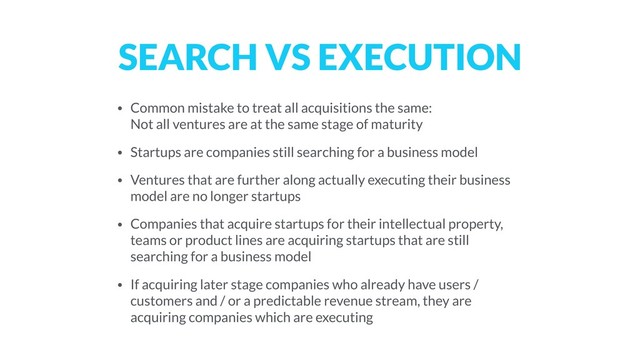 SEARCH VS EXECUTION
• Common mistake to treat all acquisitions the same:  
Not all ventures are at the same stage of maturity
• Startups are companies still searching for a business model
• Ventures that are further along actually executing their business
model are no longer startups
• Companies that acquire startups for their intellectual property,
teams or product lines are acquiring startups that are still
searching for a business model
• If acquiring later stage companies who already have users /
customers and / or a predictable revenue stream, they are
acquiring companies which are executing
