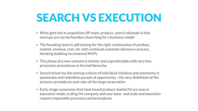 SEARCH VS EXECUTION
• What gets lost in acquisition (IP, team, product, users) rationale is that
startups are run by founders Searching for a business model
• The founding team is still testing for the right combination of product,
market, revenue, cost, etc with continual customer discovery process,
iterating building incremental MVPs
• This phase of a new venture is chaotic and unpredictable with very few
processes, procedures or formal hierarchy
• Search driven by the startup culture of individual initiative and autonomy in
passionate and relentless pursuit of opportunity - the very Antithesis of the
process, procedures and rules of the large corporation
• Early-stage companies that have found product-market ﬁt are now in
execution mode, scaling the company and user base- and scale and execution
require repeatable processes and procedures

