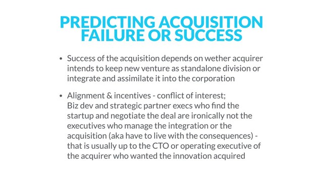 PREDICTING ACQUISITION
FAILURE OR SUCCESS
• Success of the acquisition depends on wether acquirer
intends to keep new venture as standalone division or
integrate and assimilate it into the corporation
• Alignment & incentives - conﬂict of interest; 
Biz dev and strategic partner execs who ﬁnd the
startup and negotiate the deal are ironically not the
executives who manage the integration or the
acquisition (aka have to live with the consequences) -
that is usually up to the CTO or operating executive of
the acquirer who wanted the innovation acquired
