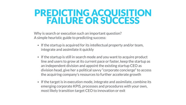PREDICTING ACQUISITION
FAILURE OR SUCCESS
Why is search or execution such an important question? 
A simple heuristic guide to predicting success:
• If the startup is acquired for its intellectual property and/or team,
integrate and assimilate it quickly
• If the startup is still in search mode and you want to acquire product
line and users to grow at its current pace or faster, keep the startup as
an independent division and appoint the existing startup CEO as
division head, give her a political savvy “corporate concierge” to access
the acquiring company’s resources to further accelerate growth
• If the target is in execution mode, integrate and assimilate, combine its
emerging corporate KPIS, processes and procedures with your own,
most likely transition target CEO to innovation or exit
