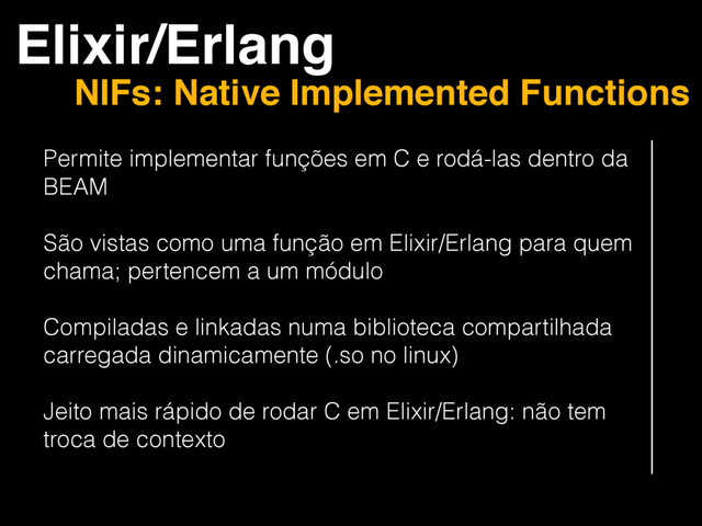 Elixir/Erlang
NIFs: Native Implemented Functions
Permite implementar funções em C e rodá-las dentro da
BEAM
São vistas como uma função em Elixir/Erlang para quem
chama; pertencem a um módulo
Compiladas e linkadas numa biblioteca compartilhada
carregada dinamicamente (.so no linux)
Jeito mais rápido de rodar C em Elixir/Erlang: não tem
troca de contexto

